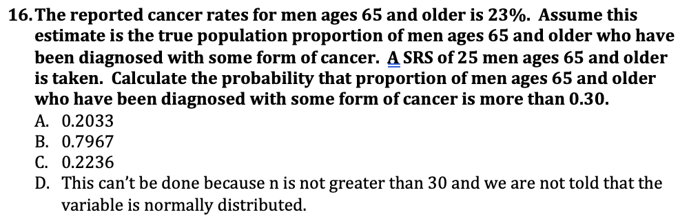 ### Question 16

The reported cancer rates for men ages 65 and older is 23%. Assume this estimate is the true population proportion of men ages 65 and older who have been diagnosed with some form of cancer. A Simple Random Sample (SRS) of 25 men ages 65 and older is taken. Calculate the probability that the proportion of men ages 65 and older who have been diagnosed with some form of cancer is more than 0.30.

Options:
- A. 0.2033
- B. 0.7967
- C. 0.2236
- D. This can’t be done because n is not greater than 30 and we are not told that the variable is normally distributed.