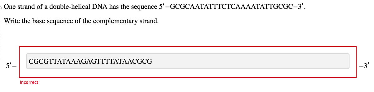 o One strand of a double-helical DNA has the sequence 5'-GCGCAATATTTCTCAAAATATTGCGC-3'.
Write the base sequence of the complementary strand.
5'-
CGCGTTATAAAGAGTTTTATAACGCG
Incorrect
-3'