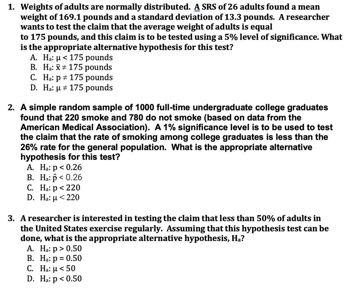 1. Weights of adults are normally distributed. A SRS of 26 adults found a mean
weight of 169.1 pounds and a standard deviation of 13.3 pounds. A researcher
wants to test the claim that the average weight of adults is equal
to 175 pounds, and this claim is to be tested using a 5% level of significance. What
is the appropriate alternative hypothesis for this test?
A. Ha: µ < 175 pounds
B. Ha: X# 175 pounds
C. Ha: p + 175 pounds
D. Ha: µ # 175 pounds
2. A simple random sample of 1000 full-time undergraduate college graduates
found that 220 smoke and 780 do not smoke (based
American Medical Association). A 1% significance level is to be used to test
the claim that the rate of smoking among college graduates is less than the
26% rate for the general population. What is the appropriate alternative
hypothesis for this test?
А. На: р < 0.26
В. На: р < 0.26
С. На: р < 220
D. Ha: µ < 220
data from the
3. Aresearcher is interested in testing the claim that less than 50% of adults in
the United States exercise regularly. Assuming that this hypothesis test can be
done, what is the appropriate alternative hypothesis, Ha?
A. Ha: p > 0.50
В. На: р %3D 0.50
C. H: μ < 50
D. Ha: p < 0.50
