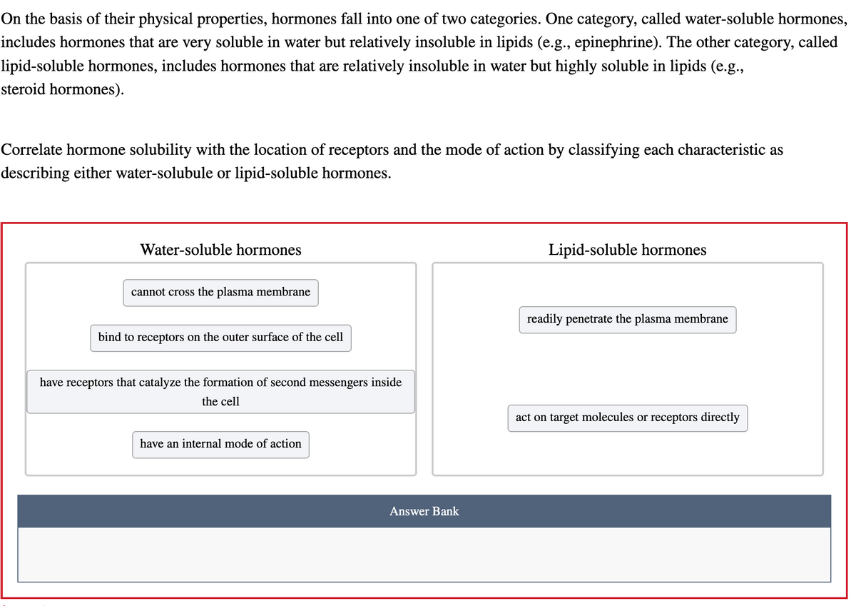 On the basis of their physical properties, hormones fall into one of two categories. One category, called water-soluble hormones,
includes hormones that are very soluble in water but relatively insoluble in lipids (e.g., epinephrine). The other category, called
lipid-soluble hormones, includes hormones that are relatively insoluble in water but highly soluble in lipids (e.g.,
steroid hormones).
Correlate hormone solubility with the location of receptors and the mode of action by classifying each characteristic as
describing either water-solubule or lipid-soluble hormones.
Water-soluble hormones
cannot cross the plasma membrane
bind to receptors on the outer surface of the cell
have receptors that catalyze the formation of second messengers inside
the cell
have an internal mode of action
Answer Bank
Lipid-soluble hormones
readily penetrate the plasma membrane
act on target molecules or receptors directly