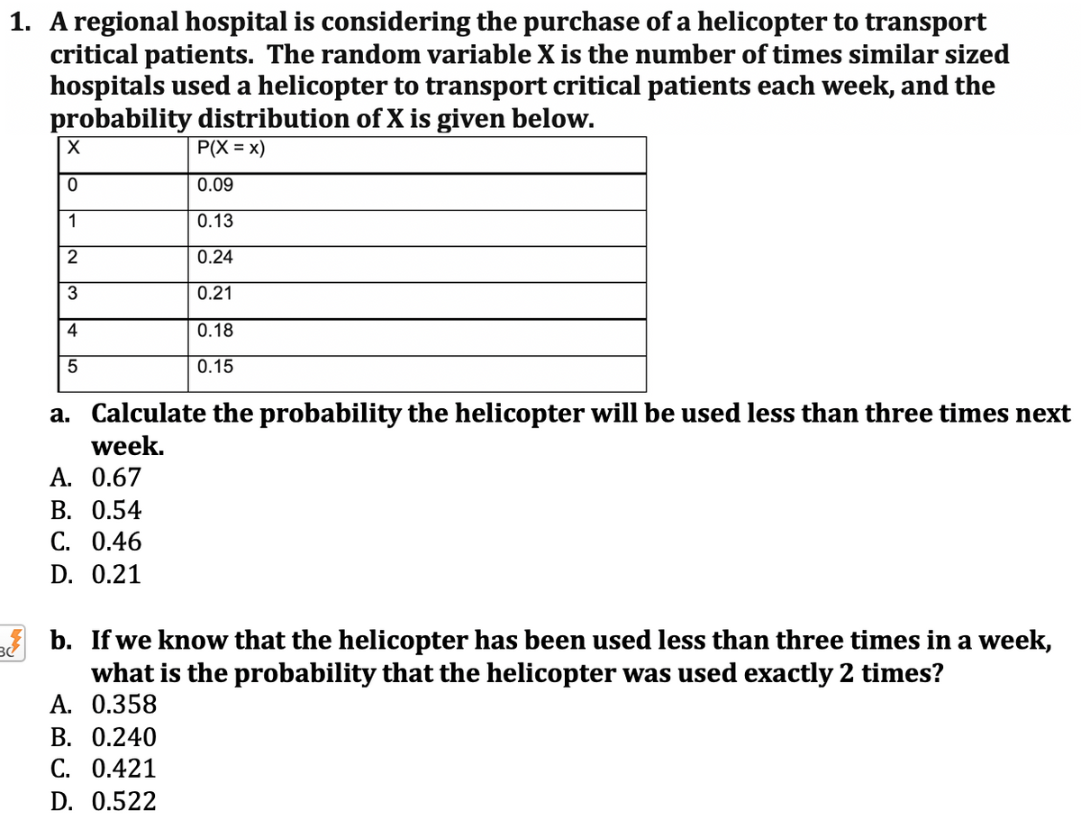 1. A regional hospital is considering the purchase of a helicopter to transport
critical patients. The random variable X is the number of times similar sized
hospitals used a helicopter to transport critical patients each week, and the
probability distribution of X is given below.
P(X = x)
0.09
1
0.13
2
0.24
0.21
4
0.18
0.15
a. Calculate the probability the helicopter will be used less than three times next
week.
A. 0.67
В. О.54
С. 0.46
D. 0.21
b. If we know that the helicopter has been used less than three times in a week,
what is the probability that the helicopter was used exactly 2 times?
A. 0.358
В. О.240
С. 0.421
D. 0.522
