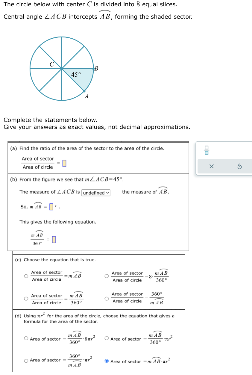 The circle below with center C is divided into 8 equal slices.
Central angle ZACB intercepts AB, forming the shaded sector.
C
So, m AB =
Complete the statements below.
Give your answers as exact values, not decimal approximations.
m AB
360°
(a) Find the ratio of the area of the sector to the area of the circle.
Area of sector
Area of circle
(b) From the figure we see that mLACB=45°.
The measure of LACB is undefined
0°.
=
0
0
This gives the following equation.
Area of sector
Area of circle
45°
Area of sector
Area of circle
(c) Choose the equation that is true.
O Area of sector
=m AB
=
O Area of sector =
A
mAB
360°
B
mAB
360°
360°
m AB
-877-²
2
Tr
O
the measure of AB.
Area of sector
Area of circle
77.²
(d) Using for the area of the circle, choose the equation that gives a
formula for the area of the sector.
Area of sector
Area of circle
= 8
=
mAB
360°
O Area of sector =
360°
mAB
m AB
360°
·π/²
Area of sector = m AB-T²
8
X
5