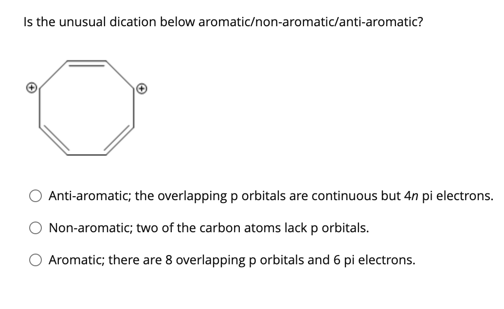 Is the unusual dication below aromatic/non-aromatic/anti-aromatic?
Anti-aromatic; the overlapping p orbitals are continuous but 4n pi electrons.
Non-aromatic; two of the carbon atoms lack p orbitals.
O Aromatic; there are 8 overlapping p orbitals and 6 pi electrons.
