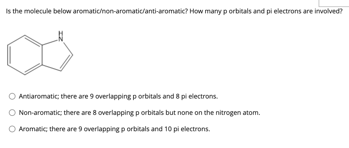 Is the molecule below aromatic/non-aromatic/anti-aromatic? How many p orbitals and pi electrons are involved?
Antiaromatic; there are 9 overlapping p orbitals and 8 pi electrons.
Non-aromatic; there are 8 overlapping p orbitals but none on the nitrogen atom.
Aromatic; there are 9 overlapping p orbitals and 10 pi electrons.
