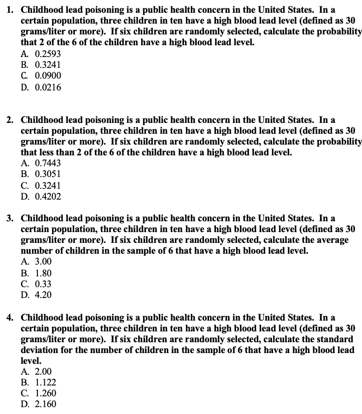 1. Childhood lead poisoning is a public health concern in the United States. In a
certain population, three children in ten have a high blood lead level (defined as 30
grams/liter or more). If six children are randomly selected, calculate the probability
that 2 of the 6 of the children have a high blood lead level.
A. 0.2593
B. 0.3241
C. 0.0900
D. 0.0216
2. Childhood lead poisoning is a public health concern in the United States. In a
certain population, three children in ten have a high blood lead level (defined as 30
grams/liter or more). If six children are randomly selected, calculate the probability
that less than 2 of the 6 of the children have a high blood lead level.
A. 0.7443
В. 0.3051
С. 0.3241
D. 0.4202
3. Childhood lead poisoning is a public health concern in the United States. In a
certain population, three children in ten have a high blood lead level (defined as 30
grams/liter or more). If six children are randomly selected, calculate the average
number of children in the sample of 6 that have a high blood lead level.
А. 3.00
В. 1.80
С. 0.33
D. 4.20
4. Childhood lead poisoning is a public health concern in the United States. In a
certain population, three children in ten have a high blood lead level (defined as 30
grams/liter or more). If six children are randomly selected, calculate the standard
deviation for the number of children in the sample of 6 that have a high blood lead
level.
A. 2.00
В. 1.122
С. 1.260
D. 2.160
