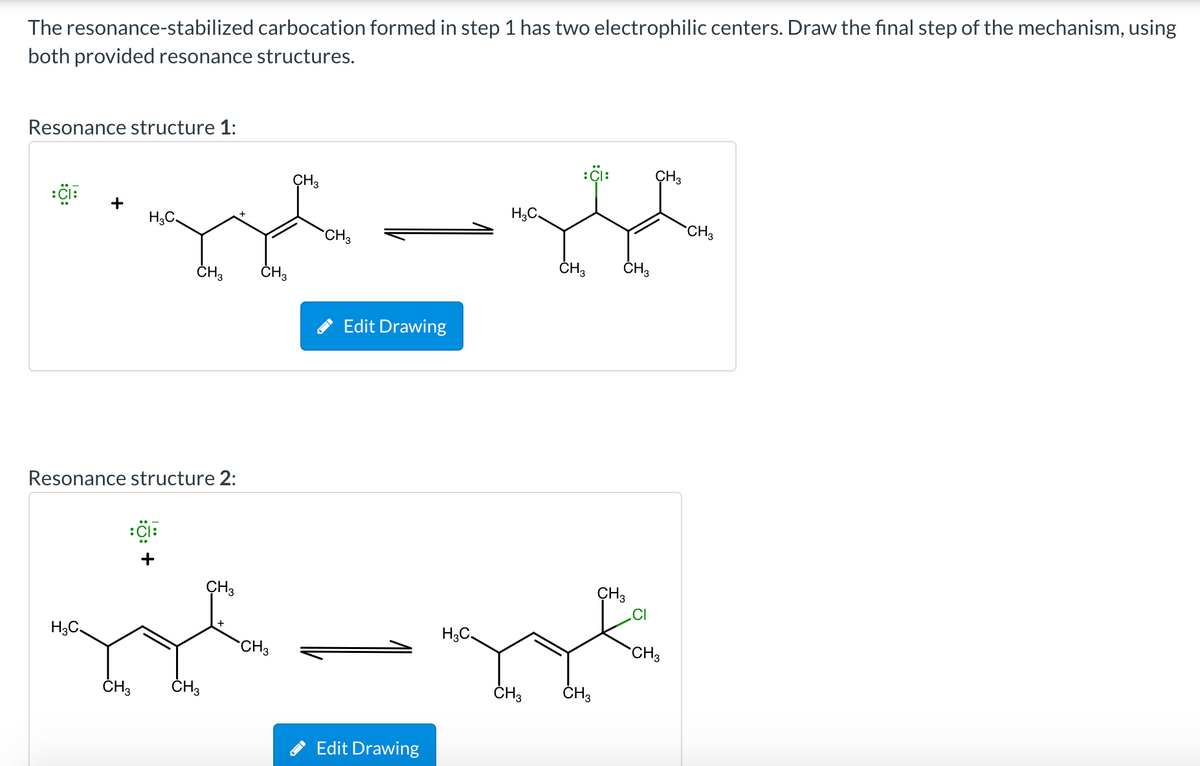 The resonance-stabilized carbocation formed in step 1 has two electrophilic centers. Draw the final step of the mechanism, using
both provided resonance structures.
Resonance structure 1:
ÇH3
:i:
CH3
H;C
+
H,C.
CH3
CH3
ČH3
ČH,
ČH3
Edit Drawing
Resonance structure 2:
+
CH3
ÇH3
H3C,
CH3
CH3
ČH3
ČH3
ČH3
ČH3
Edit Drawing
