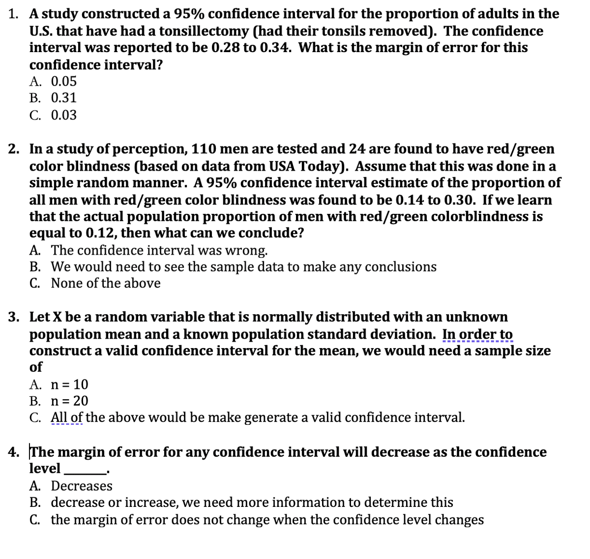 1. A study constructed a 95% confidence interval for the proportion of adults in the
U.S. that have had a tonsillectomy (had their tonsils removed). The confidence
interval was reported to be 0.28 to 0.34. What is the margin of error for this
confidence interval?
A. 0.05
В. О.31
С. 0.03
2. In a study of perception, 110 men are tested and 24 are found to have red/green
color blindness (based on data from USA Today). Assume that this was done in a
simple random manner. A 95% confidence interval estimate of the proportion of
all men with red/green color blindness was found to be 0.14 to 0.30. If we learn
that the actual population proportion of men with red/green colorblindness is
equal to 0.12, then what can we conclude?
A. The confidence interval was wrong.
B. We would need to see the sample data to make any conclusions
C. None of the above
3. Let X be a random variable that is normally distributed with an unknown
population mean and a known population standard deviation. In order to
construct a valid confidence interval for the mean, we would need a sample size
of
A. n= 10
В. п%3D 20
C. All of the above would be make generate a valid confidence interval.
4. The margin of error for any confidence interval will decrease as the confidence
level
A. Decreases
B. decrease or increase, we need more information to determine this
C. the margin of error does not change when the confidence level changes
