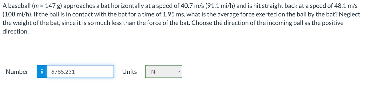 A baseball (m = 147 g) approaches a bat horizontally at a speed of 40.7 m/s (91.1 mi/h) and is hit straight back at a speed of 48.1 m/s
(108 mi/h). If the ball is in contact with the bat for a time of 1.95 ms, what is the average force exerted on the ball by the bat? Neglect
the weight of the bat, since it is so much less than the force of the bat. Choose the direction of the incoming ball as the positive
direction.
Number
i 6785.231
Units
N