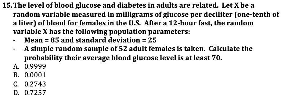 15. The level of blood glucose and diabetes in adults are related. Let X be a
random variable measured in milligrams of glucose per deciliter (one-tenth of
a liter) of blood for females in the U.S. After a 12-hour fast, the random
variable X has the following population parameters:
Mean = 85 and standard deviation = 25
A simple random sample of 52 adult females is taken. Calculate the
probability their average blood glucose level is at least 70.
A. 0.9999
B. 0.0001
С. О.2743
D. 0.7257
