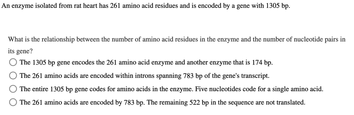 An enzyme isolated from rat heart has 261 amino acid residues and is encoded by a gene with 1305 bp.
What is the relationship between the number of amino acid residues in the enzyme and the number of nucleotide pairs in
its gene?
The 1305 bp gene encodes the 261 amino acid enzyme and another enzyme that is 174 bp.
The 261 amino acids are encoded within introns spanning 783 bp of the gene's transcript.
○ The entire 1305 bp gene codes for amino acids in the enzyme. Five nucleotides code for a single amino acid.
○ The 261 amino acids are encoded by 783 bp. The remaining 522 bp in the sequence are not translated.