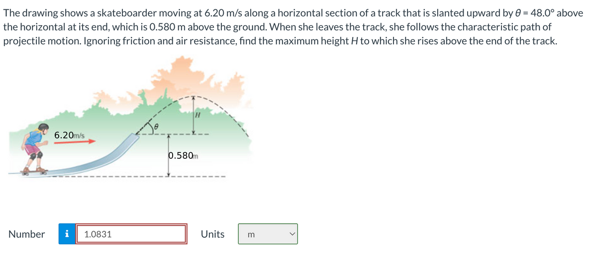 The drawing shows a skateboarder moving at 6.20 m/s along a horizontal section of a track that is slanted upward by 0 = 48.0° above
the horizontal at its end, which is 0.580 m above the ground. When she leaves the track, she follows the characteristic path of
projectile motion. Ignoring friction and air resistance, find the maximum height H to which she rises above the end of the track.
Number
6.20m/s
1.0831
0.580m
Units
m