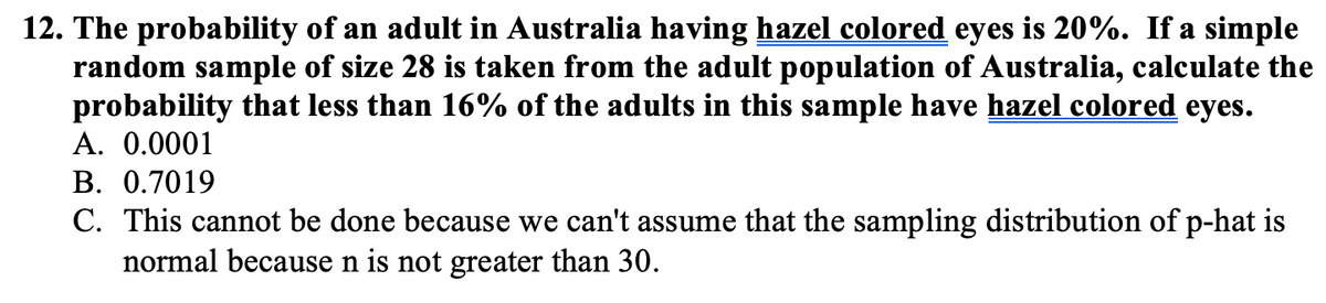 12. The probability of an adult in Australia having hazel colored eyes is 20%. If a simple
random sample of size 28 is taken from the adult population of Australia, calculate the
probability that less than 16% of the adults in this sample have hazel colored eyes.
A. 0.0001
B. 0.7019
C. This cannot be done because we can't assume that the sampling distribution of p-hat is
normal because n is not greater than 30.
