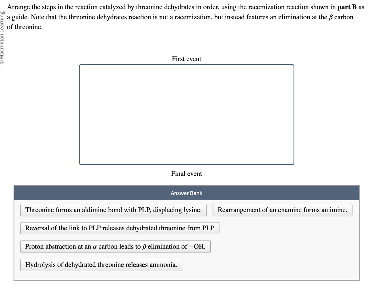 Macmillan Learning
Arrange the steps in the reaction catalyzed by threonine dehydrates in order, using the racemization reaction shown in part B as
a guide. Note that the threonine dehydrates reaction is not a racemization, but instead features an elimination at the ß carbon
of threonine.
First event
Final event
Answer Bank
Threonine forms an aldimine bond with PLP, displacing lysine.
Reversal of the link to PLP releases dehydrated threonine from PLP
Proton abstraction at an a carbon leads to ß elimination of —OH.
Hydrolysis of dehydrated threonine releases ammonia.
Rearrangement of an enamine forms an imine.