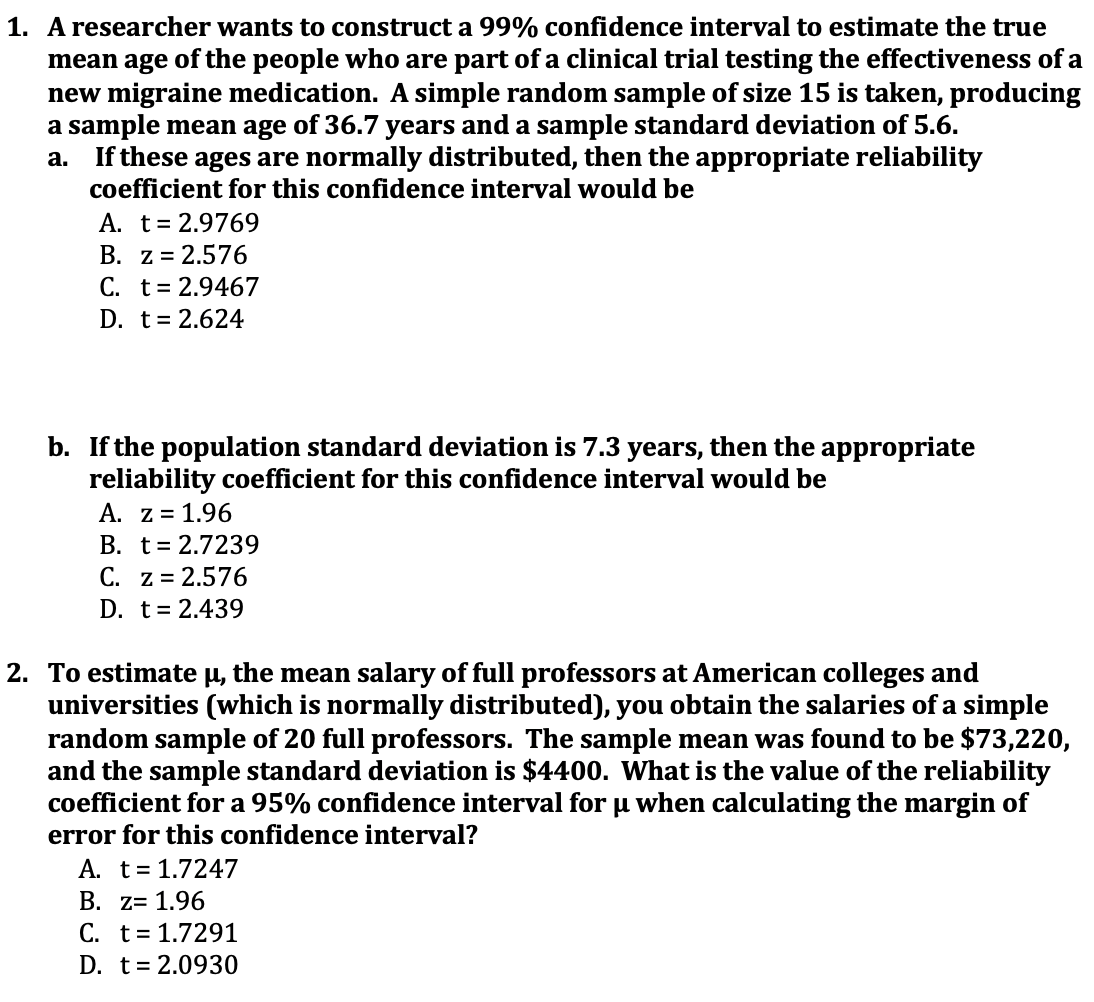 1. A researcher wants to construct a 99% confidence interval to estimate the true
mean age of the people who are part of a clinical trial testing the effectiveness of a
new migraine medication. A simple random sample of size 15 is taken, producing
a sample mean age of 36.7 years and a sample standard deviation of 5.6.
If these ages are normally distributed, then the appropriate reliability
coefficient for this confidence interval would be
а.
A. t= 2.9769
B. z = 2.576
C. t= 2.9467
D. t= 2.624
b. If the population standard deviation is 7.3
reliability coefficient for this confidence interval would be
A. z = 1.96
B. t= 2.7239
C. z = 2.576
D. t= 2.439
years,
then the
appropriate
2. To estimate µ, the mean salary of full professors at American colleges and
universities (which is normally distributed), you obtain the salaries of a simple
random sample of 20 full professors. The sample mean was found to be $73,220,
and the sample standard deviation is $4400. What is the value of the reliability
coefficient for a 95% confidence interval for u when calculating the margin of
error for this confidence interval?
A. t= 1.7247
B. z= 1.96
C. t= 1.7291
D. t= 2.0930
