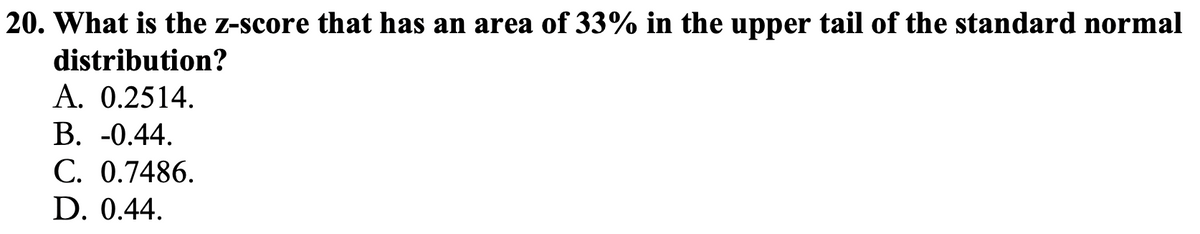 20. What is the z-score that has an area of 33% in the upper tail of the standard normal
distribution?
A. 0.2514.
В. -0.44.
С. 0.7486.
D. 0.44.
