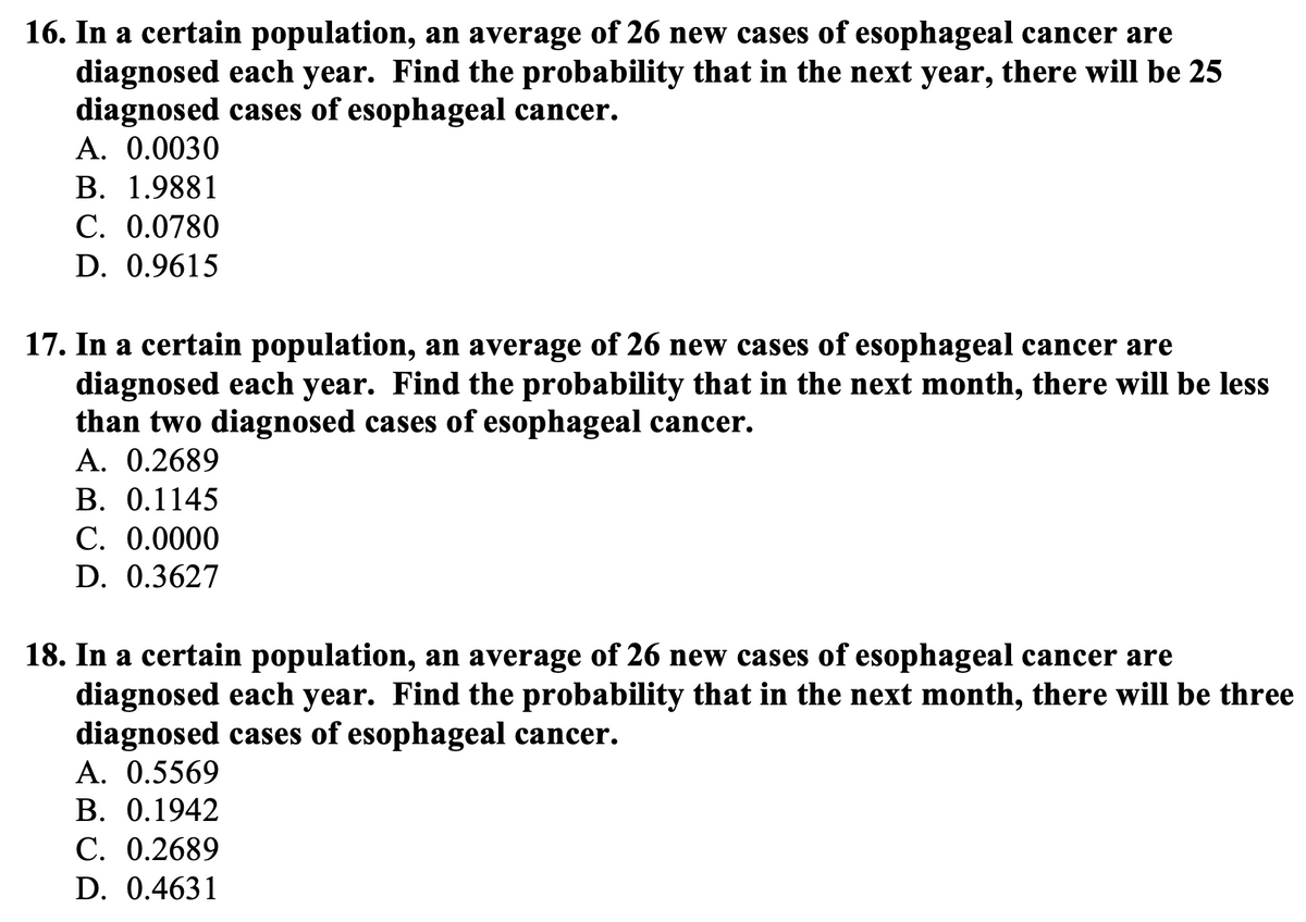 16. In a certain population, an average of 26 new cases of esophageal cancer are
diagnosed each year. Find the probability that in the next year, there will be 25
diagnosed cases of esophageal cancer.
А. 0.0030
В. 1.9881
С. 0.0780
D. 0.9615
17. In a certain population, an average of 26 new cases of esophageal cancer are
diagnosed each year. Find the probability that in the next month, there will be less
than two diagnosed cases of esophageal cancer.
A. 0.2689
В. 0.1145
С. 0.0000
D. 0.3627
18. In a certain population, an average of 26 new cases of esophageal cancer are
diagnosed each year. Find the probability that in the next month, there will be three
diagnosed cases of esophageal cancer.
A. 0.5569
В. О.1942
С. 0.2689
D. 0.4631
