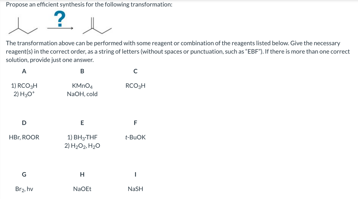 Propose an efficient synthesis for the following transformation:
?.
The transformation above can be performed with some reagent or combination of the reagents listed below. Give the necessary
reagent(s) in the correct order, as a string of letters (without spaces or punctuation, such as "EBF"). If there is more than one correct
solution, provide just one answer.
A
В
C
KMNO4
1) RCO3H
2) H30*
RCO3H
NaOH, cold
D
E
F
1) ВНз-THF
2) H2O2, H2O
HBr, ROOR
t-BUOK
G
H
Br2, hv
NaOEt
NaSH
