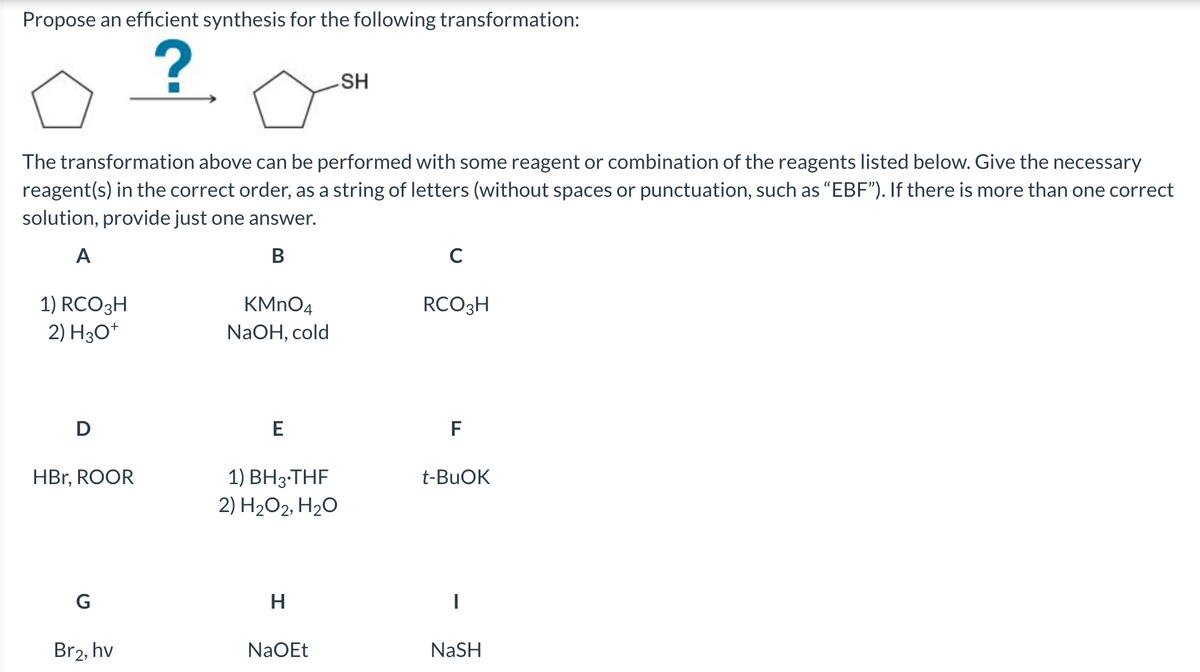 Propose an efficient synthesis for the following transformation:
?
HS
The transformation above can be performed with some reagent or combination of the reagents listed below. Give the necessary
reagent(s) in the correct order, as a string of letters (without spaces or punctuation, such as “EBF"). If there is more than one correct
solution, provide just one answer.
A
В
1) RCO3H
2) H3O*
KMNO4
RCO3H
NaOH, cold
D
F
1) BH3-THF
2) H2O2, H20
HBr, ROOR
t-BUOK
G
H
Br2, hv
NaOEt
NaSH
