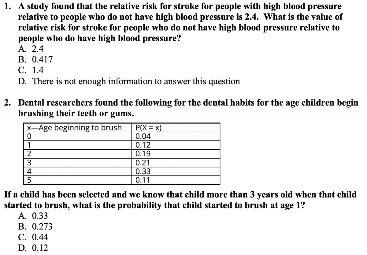 1. A study found that the relative risk for stroke for people with high blood pressure
relative to people who do not have high blood pressure is 2.4. What is the value of
relative risk for stroke for people who do not have high blood pressure relative to
people who do have high blood pressure?
А. 2.4
В. 0.417
С. 1.4
D. There is not enough information to answer this question
2. Dental researchers found the following for the dental habits for the age children begin
brushing their teeth or gums.
P(X = x)
0.04
0.12
0.19
X-Age beginning to brush
1
2
0.21
0.33
0.11
4
If a child has been selected and we know that child more than 3 years old when that child
started to brush, what is the probability that child started to brush at age 1?
A. 0.33
В. 0.273
С. 0.44
D. 0.12
