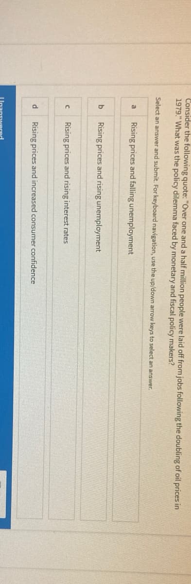 Consider the following quote: "Over one and a half million people were laid off from jobs following the doubling of oil prices in
1979." What was the policy dilemma faced by monetary and fiscal policy makers?
Select an answer and submit. For keyboard navigation, use the up/down arrow keys to select an answer.
Rising prices and falling unemployment
b
Rising prices and rising unemployment
Rising prices and rising interest rates
d
Rising prices and increased consumer confidence
