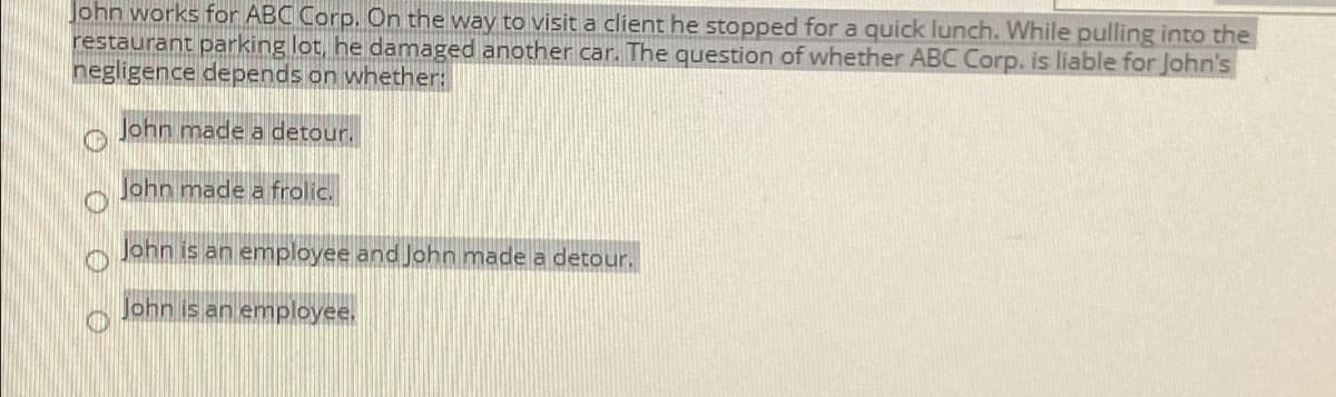 John works for ABC Corp. On the way to visit a client he stopped for a quick lunch. While pulling into the
restaurant parking lot, he damaged another car. The question of whether ABC Corp. is liable for John's
negligence depends on whether:
John made a detour.
John made a frolic.
John is an employee and John made a detour.
John is an employee.
