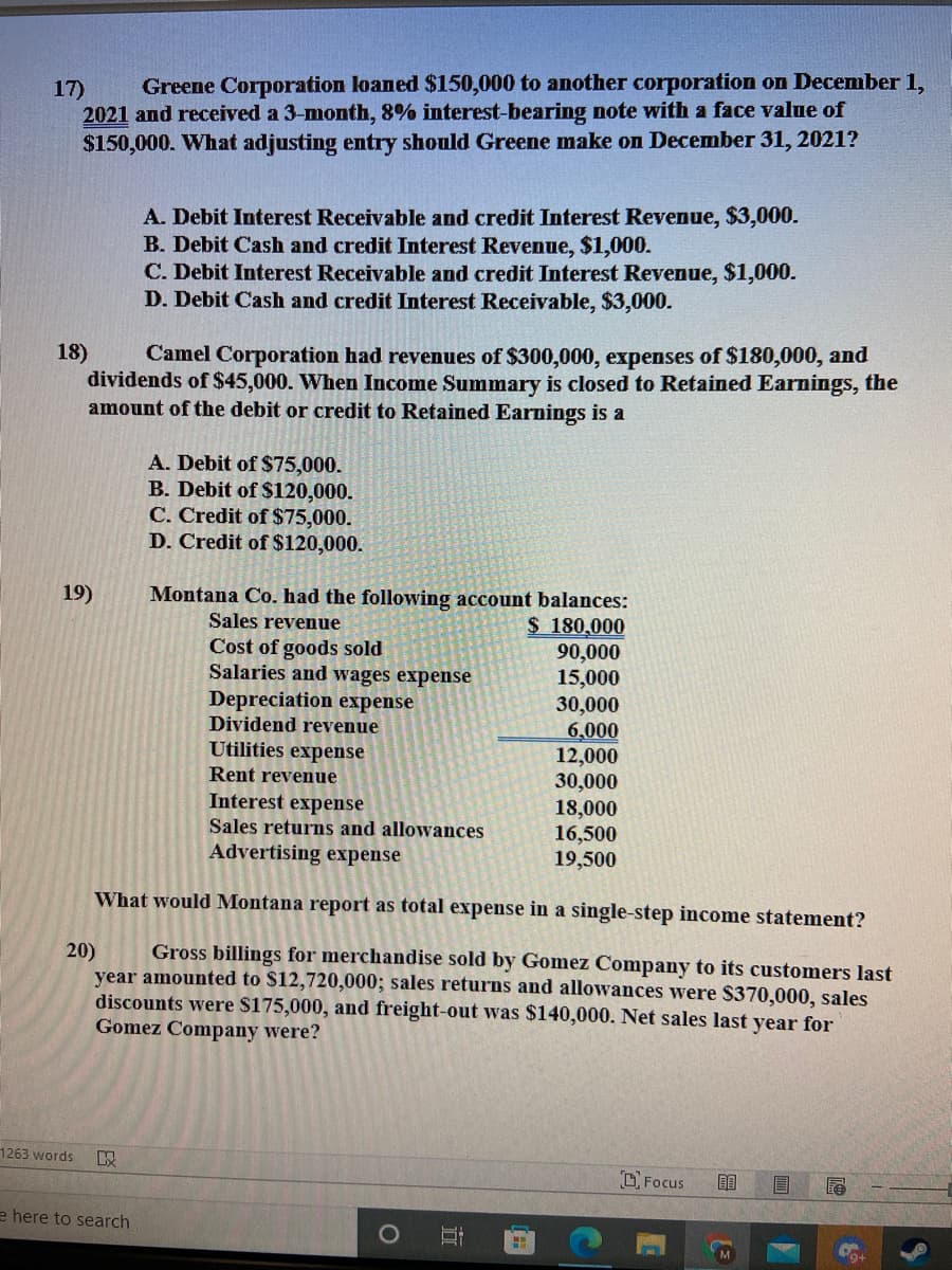 17)
Greene Corporation loaned $150,000 to another corporation on December 1,
2021 and received a 3-month, 8% interest-bearing note with a face value of
$150,000. What adjusting entry should Greene make on December 31, 2021?
A. Debit Interest Receivable and credit Interest Revenue, $3,000.
B. Debit Cash and credit Interest Revenue, $1,000.
C. Debit Interest Receivable and credit Interest Revenue, $1,000.
D. Debit Cash and credit Interest Receivable, $3,000.
18)
Camel Corporation had revenues of $300,000, expenses of $180,000, and
dividends of $45,000. When Income Summary is closed to Retained Earnings, the
amount of the debit or credit to Retained Earnings is a
A. Debit of $75,000.
B. Debit of $120,000.
C. Credit of $75,000.
D. Credit of $120,000.
19)
Montana Co. had the following account balances:
Sales revenue
$ 180,000
90,000
15,000
30,000
6,000
12,000
30,000
18,000
16,500
19,500
Cost of goods sold
Salaries and wages expense
Depreciation expense
Dividend revenue
Utilities expense
Rent revenue
Interest expense
Sales returns and allowances
Advertising expense
What would Montana report as total expense in a single-step income statement?
Gross billings for merchandise sold by Gomez Company to its customers last
20)
year amounted to $12,720,000; sales returns and allowances were $370,000, sales
discounts were S175,000, and freight-out was $140,000. Net sales last year for
Gomez Company were?
1263 words
O Focus
目
e here to search
