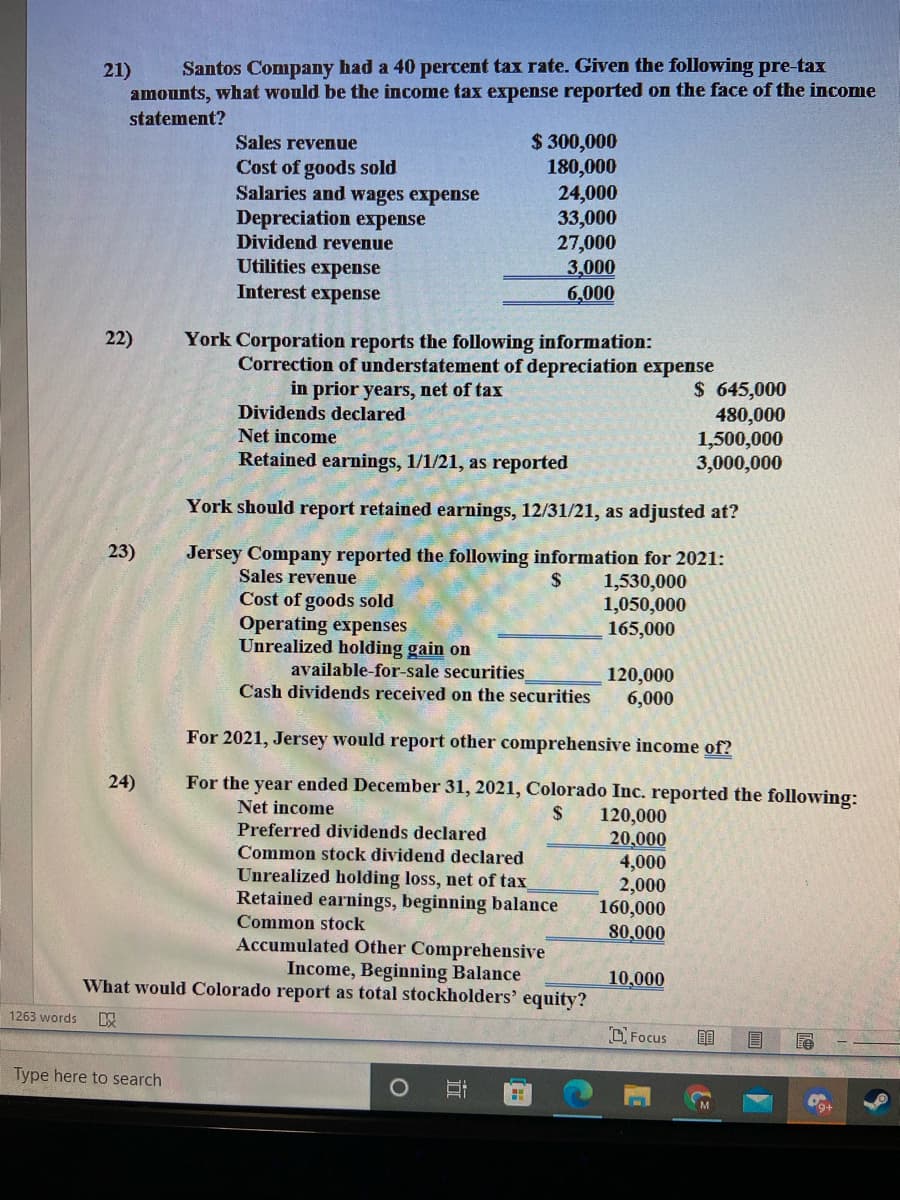 21)
Santos Company had a 40 percent tax rate. Given the following pre-tax
amounts, what would be the income tax expense reported on the face of the income
statement?
$ 300,000
180,000
24,000
33,000
27,000
3,000
6,000
Sales revenue
Cost of goods sold
Salaries and wages expense
Depreciation expense
Dividend revenue
Utilities expense
Interest expense
22)
York Corporation reports the following information:
Correction of understatement of depreciation expense
in prior years, net of tax
$ 645,000
480,000
1,500,000
3,000,000
Dividends declared
Net income
Retained earnings, 1/1/21, as reported
York should report retained earnings, 12/31/21, as adjusted at?
23)
Jersey Company reported the following information for 2021:
Sales revenue
1,530,000
1,050,000
165,000
Cost of goods sold
Operating expenses
Unrealized holding gain on
available-for-sale securities
Cash dividends received on the securities
120,000
6,000
For 2021, Jersey would report other comprehensive income of?
24)
For the year ended December 31, 2021, Colorado Inc. reported the following:
Net income
2$
120,000
20,000
4,000
2,000
160,000
80,000
Preferred dividends declared
Common stock dividend declared
Unrealized holding loss, net of tax
Retained earnings, beginning balance
Common stock
Accumulated Other Comprehensive
Income, Beginning Balance
What would Colorado report as total stockholders' equity?
10,000
1263 words
以
DFocus
Type here to search
近
