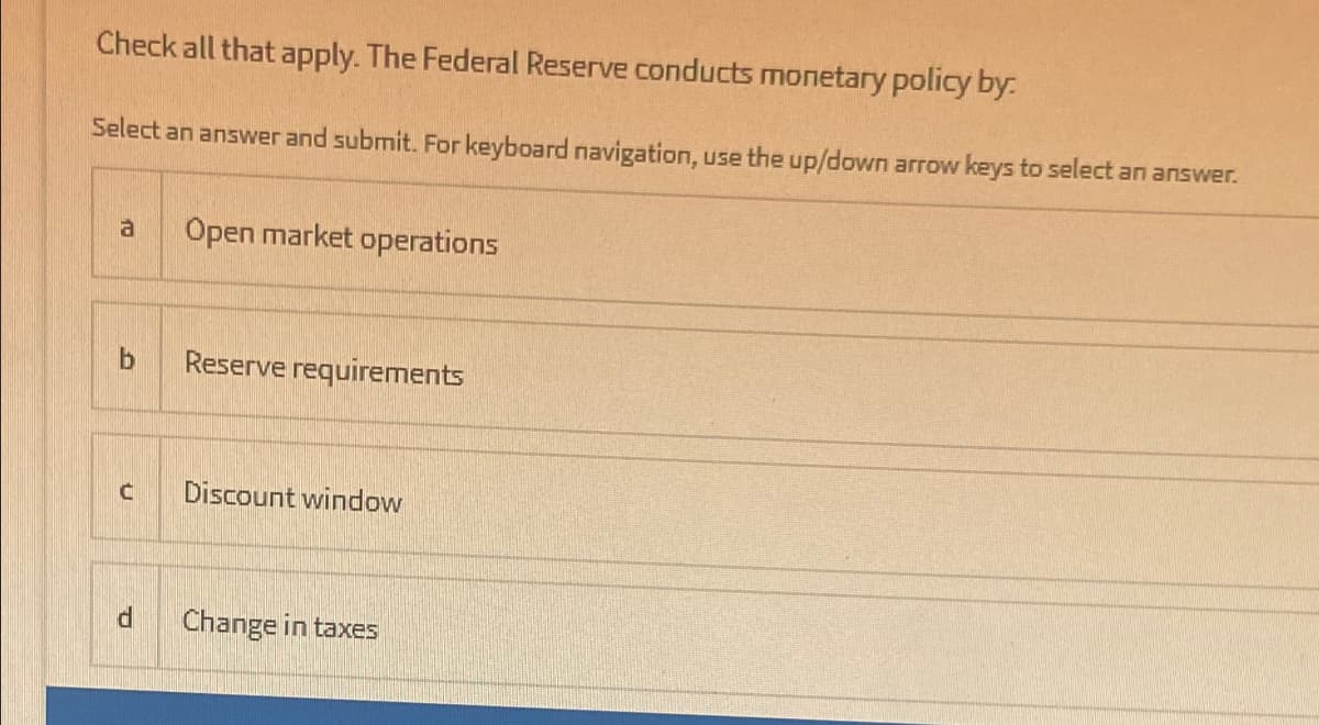 Check all that apply. The Federal Reserve conducts monetary policy by:
Select an answer and submit. For keyboard navigation, use the up/down arrow keys to select an answer.
a
Open market operations
Reserve requirements
Discount window
Change in taxes
b1
