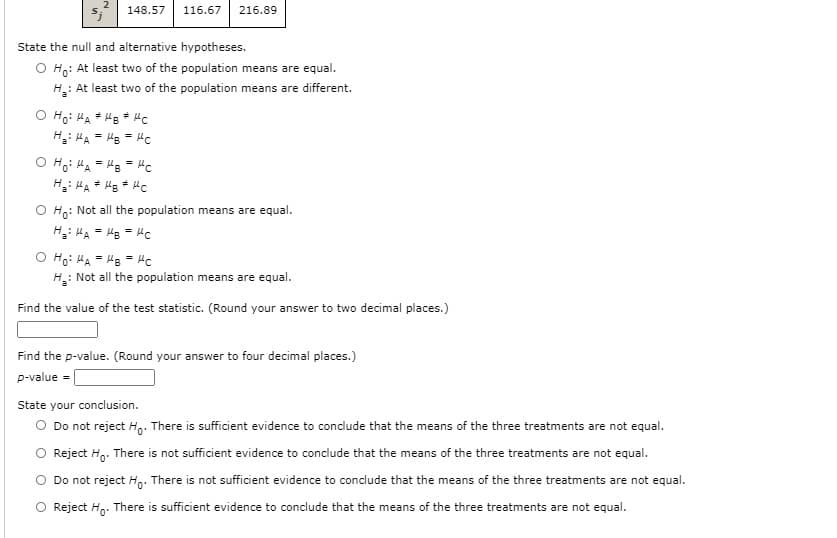 148.57
116.67
216.89
State the null and alternative hypotheses.
O Ho: At least two of the population means are equal.
H: At least two of the population means are different.
O Ho: HA * HB # HC
H: HA = Hg = Hc
O Ho: HA = Hs = Hc
O Ho: Not all the population means are equal.
H: MA = Hg = Hc
O Ho: HA = HB = Hc
H: Not all the population means are equal.
Find the value of the test statistic. (Round your answer to two decimal places.)
Find the p-value. (Round your answer to four decimal places.)
p-value =|
State your conclusion.
O Do not reject H,: There is sufficient evidence to concdlude that the means of the three treatments are not equal.
Reject Hg. There is not sufficient evidence to conclude that the means of the three treatments are not equal.
Do not reject H,. There is not sufficient evidence to conclude that the means of the three treatments are not equal.
O Reject H,. There is sufficient evidence to conclude that the means of the three treatments are not equal.
2.
