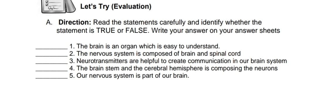 Let's Try (Evaluation)
A. Direction: Read the statements carefully and identify whether the
statement is TRUE or FALSE. Write your answer on your answer sheets
1. The brain is an organ which is easy to understand.
2. The nervous system is composed of brain and spinal cord
3. Neurotransmitters are helpful to create communication in our brain system
4. The brain stem and the cerebral hemisphere is composing the neurons
5. Our nervous system is part of our brain.
