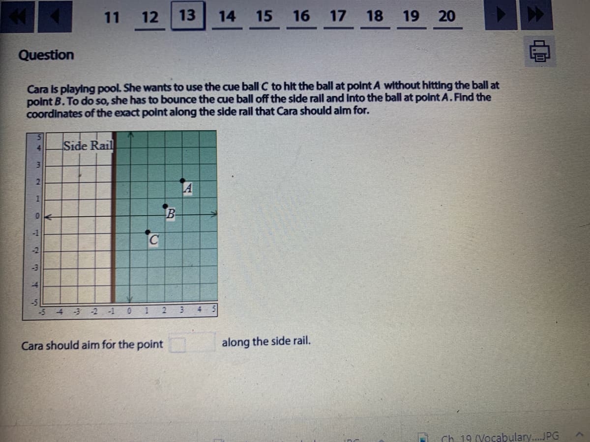 11 12
13
14 15
16
17 18
19
20
Question
Cara Is playing pool. She wants to use the cue ball C to hit the ball at point A without hitting the ball at
point B. To do so, she has to bounce the cue ball off the side raill and into the ball at pointA.Find the
Coordinates of the exact point along the side rall that Cara should aim for.
Side Rail
4.
LA
543-2 -1 01
Cara should aim for the point
along the side rail.
Ch. 19 (Vocabulary.JPG
