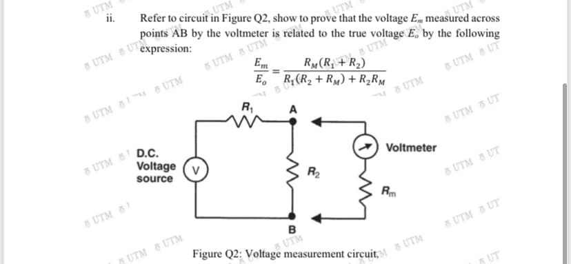 Refer to circuit in Figure Q2, show to provUTM
UTM
points AB by the voltmeter is related to the true voltage E, by the following
that the voltage E, measured across
UTM
&UTM & UTM
Em
UTM
RM (R₁ + R₂)
E R₁ (R₂ + RM) + R₂RM
& UTM & UT
R₁
A
8 UTM
Voltmeter
8 UTM
ii.
8 UTM expression:
8 UTM 88 UTM
Voltage (V
source
UTM & UTM
8 UTM 8 D.C.
8 UTM 81
R₂
omy
Rm
B
UTM
Figure Q2: Voltage measurement circuit & UTM
UTM & UT
UTMUT
UTM & UT
UT