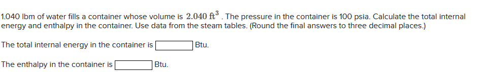 1.040 lbm of water fills a container whose volume is 2.040 ft³. The pressure in the container is 100 psia. Calculate the total internal
energy and enthalpy in the container. Use data from the steam tables. (Round the final answers to three decimal places.)
The total internal energy in the container is
The enthalpy in the container is
Btu.
Btu.