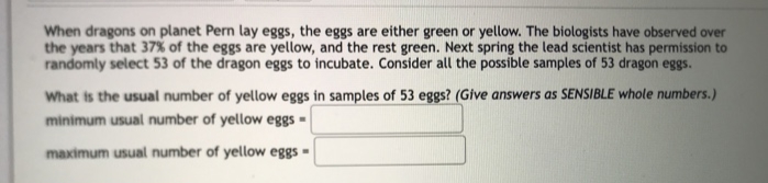 When dragons on planet Pern lay eggs, the eggs are either green or yellow. The biologists have observed over
the years that 37% of the eggs are yellow, and the rest green. Next spring the lead scientist has permission to
randomly select 53 of the dragon eggs to incubate. Consider all the possible samples of 53 dragon eggs.
What is the usual number of yellow eggs in samples of 53 eggs? (Give answers as SENSIBLE whole numbers.)
minimum usual number of yellow eggs -
maximum usual number of yellow eggs =
