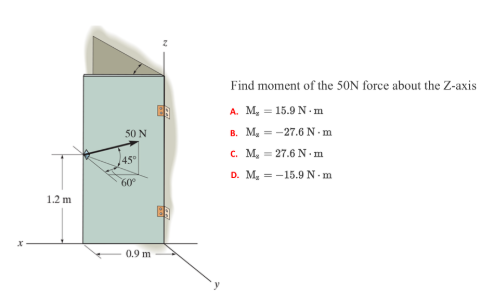 Find moment of the 50N force about the Z-axis
A. M, = 15.9 N . m
B. M, = -27.6N-m
50 N
c. M, = 27.6 N -m
45°
D. M, = -15.9N- m
60°
1.2 m
0.9 m
