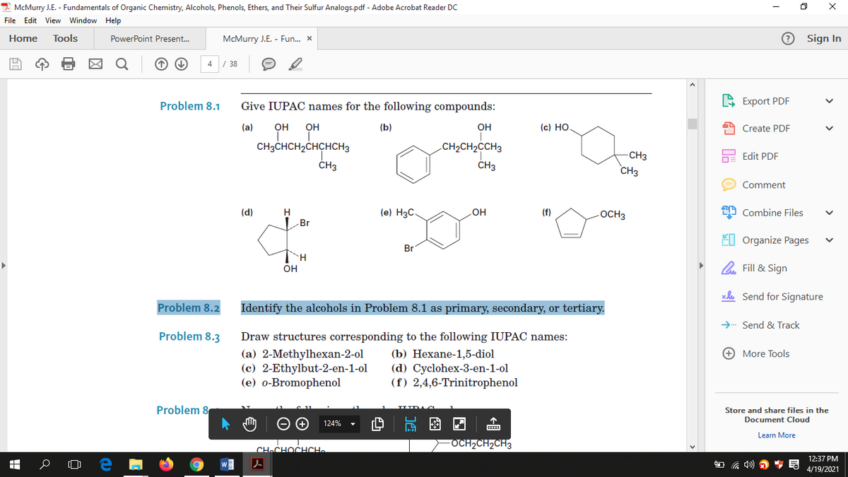 I McMurry J.E. - Fundamentals of Organic Chemistry, Alcohols, Phenols, Ethers, and Their Sulfur Analogs.pdf - Adobe Acrobat Reader DC
File Edit View Window Help
Home
Tools
PowerPoint Present.
McMurry J.E. - Fun. x
Sign In
4 / 38
Problem 8.1
Give IUPAC names for the following compounds:
S Export PDF
(a)
OH
OH
(b)
OH
(c) HO
Create PDF
CH3CHCH2CHCHCH3
.CH2CH2CCH3
CH3
Edit PDF
ČH3
ČH3
CH3
Comment
(d)
H
(e) H3C
(f)
-OCH3
29 Combine Files
HO
Br
EI Organize Pages
Br
OH
O Fill & Sign
xle Send for Signature
Problem 8.2
Identify the alcohols in Problem 8.1 as primary, secondary, or tertiary.
→ Send & Track
Problem 8.3
Draw structures corresponding to the following IUPAC names:
+ More Tools
(a) 2-Methylhexan-2-ol
(c) 2-Ethylbut-2-en-1-ol
(e) o-Bromophenol
(b) Нехаne-1,5-diol
(d) Cyclohex-3-en-1-ol
(f) 2,4,6-Trinitrophenol
Problem 8
Store and share files in the
Document Cloud
因 回
124%
Learn More
FOCH2CH2CH3
CHaCHOCHCH.
12:37 PM
4/19/2021
