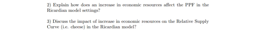 2) Explain how does an increase in economic resources affect the PPF in the
Ricardian model settings?
3) Discuss the impact of increase in economic resources on the Relative Supply
Curve (i.e. cheese) in the Ricardian model?
