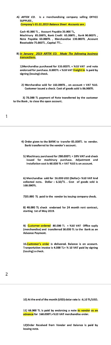 A) ARTEK Co.
is a merchandising company selling OFFICE
SUPPLIES,
Company's 01.01.2019 Balance Sheet Accounts are;
Cash 45.000 TL, Account Payable 25.000 TL,
Machinary 85.000TL, Bank Credit 65.000TL , Bank 90.000TL,
Note Payable 60.000TL , Merchandise 130.000TL „Account
Receivable 75.000TL, Capital ?TL.
B) In January 2019 ARTEK CO. Made The following business
trancactions.
1)Merchandise purchased for 135.000TL + %10 VAT and note
endorsed for purchase. 8.000TL + %10 VAT Freight in is paid by
signing (issuing) check.
2) Merchandise sold for 160.000TL, on account + VAT %10.
Customer issued a check. Cost of goods sold is 86.000TL
3) 78.000 TL payment of Note transferred by the customer
to the Bank, to close the open account.
1
4) Order given to the BANK to transfer 85.00OTL to vendor.
Bank transferred to the vendor's account.
5) Machinary purchased for 280.000TL + 10% VAT and check
issued for machinary purchase. Adjustment and
installation cost is 60.000 TL + VAT %10 is on account.
6) Merchandise sold for 56.000 USD (Dollar)+ %10 VAT And
collected note. Dollar : 6.50/TL. Cost of goods sold is
168.000TL.
7)55.000 TL paid to the vendor by issuing company check.
8) 48.000 TL check endorsed for 24 month rent contract,
starting 1st of May 2019.
9) Customer ordered 80.000 TL + %10 VAT Office suply
(merchandise) and transferred 30.000 TL to the Bank as an
Advance Payment.
10.Customer's order is delivered. Balance is on account.
Tranportation invoice is 4.000 TL+ % 10 VAT paid by signing
a check.
10) At the end of the month (USD) dolar rate is : 6,10 TL/USD.
11) 68.000 TL Is paid by endorsing a note to vendor as an
advance for 168.000TL+%10 VAT merchandise order.
12)Order Received from Vendor and Balance is paid by
issuing note.
