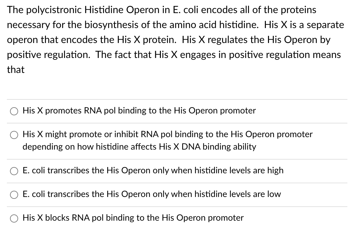 The polycistronic Histidine Operon in E. coli encodes all of the proteins
necessary for the biosynthesis of the amino acid histidine. His X is a separate
operon that encodes the His X protein. His X regulates the His Operon by
positive regulation. The fact that His X engages in positive regulation means
that
O His X promotes RNA pol binding to the His Operon promoter
His X might promote or inhibit RNA pol binding to the His Operon promoter
depending on how histidine affects His X DNA binding ability
E. coli transcribes the His Operon only when histidine levels are high
O E. coli transcribes the His Operon only when histidine levels are low
His X blocks RNA pol binding to the His Operon promoter
