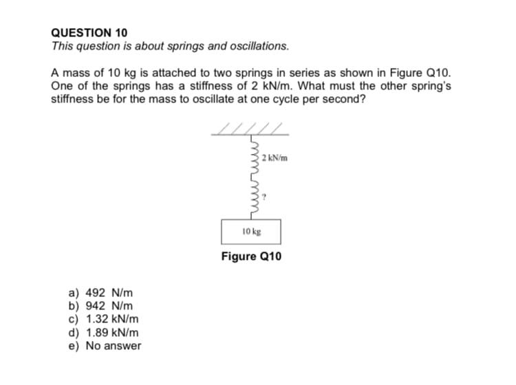 QUESTION 10
This question is about springs and oscillations.
A mass of 10 kg is attached to two springs in series as shown in Figure Q10.
One of the springs has a stiffness of 2 kN/m. What must the other spring's
stiffness be for the mass to oscillate at one cycle per second?
2 kN/m
10 kg
Figure Q10
a) 492 N/m
b) 942 N/m
c) 1.32 kN/m
d) 1.89 kN/m
e) No answer
