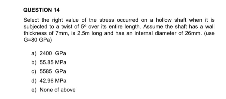 Select the right value of the stress occurred on a hollow shaft when it is
subjected to a twist of 5° over its entire length. Assume the shaft has a wall
thickness of 7mm, is 2.5m long and has an internal diameter of 26mm. (use
G=80 GPa)
a) 2400 GPa
b) 55.85 MPa
c) 5585 GPa
d) 42.96 MPa
e) None of above
