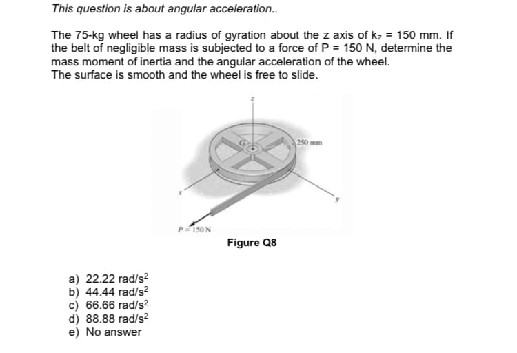 This question is about angular acceleration..
The 75-kg wheel has a radius of gyration about the z axis of kz = 150 mm. If
the belt of negligible mass is subjected to a force of P = 150 N, determine the
mass moment of inertia and the angular acceleration of the wheel.
The surface is smooth and the wheel is free to slide.
250 mm
P-150N
Figure Q8
a) 22.22 rad/s?
b) 44.44 rad/s?
c) 66.66 rad/s?
d) 88.88 rad/s²
e) No answer
