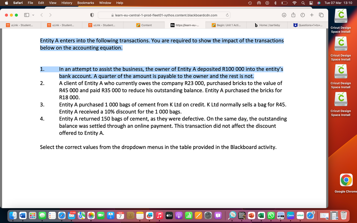 Safari File Edit View History Bookmarks Window Help
uLink - Student...
W
1.
2.
uLink - Student...
3.
4.
learn-eu-central-1-prod-fleet01-xythos.content.blackboardcdn.com
uLink - Student...
21 445
Entity A enters into the following transactions. You are required to show the impact of the transactions
below on the accounting equation.
e
Content
9
Bb https://learn-eu-...
Entity A purchased 1 000 bags of cement from K Ltd on credit. K Ltd normally sells a bag for R45.
Entity A received a 10% discount for the 1 000 bags.
Entity A returned 150 bags of cement, as they were defective. On the same day, the outstanding
balance was settled through an online payment. This transaction did not affect the discount
offered to Entity A.
Select the correct values from the dropdown menus in the table provided in the Blackboard activity.
MAR
7
In an attempt to assist the business, the owner of Entity A deposited R100 000 into the entity's
bank account. A quarter of the amount is payable to the owner and the rest is not.
A client of Entity A who currently owes the company R23 000, purchased bricks to the value of
R45 000 and paid R35 000 to reduce his outstanding balance. Entity A purchased the bricks for
R18 000.
D
Begin: Unit 1 Acti...
tv
→
6-
RO
*
b Home | bartleby
X
Canva
+
★ Questions+1+to+...
cricut
Tue 07 Mar 13:10
Cricut Design
Space Install
Ć
Cricut Design
Space Install
Cricut Design
Space Install
Cricut Design
Space Install
Google Chrome