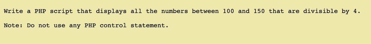 Write a PHP script that displays all the numbers between 100 and 150 that are divisible by 4.
Note: Do not use any PHP control statement.
