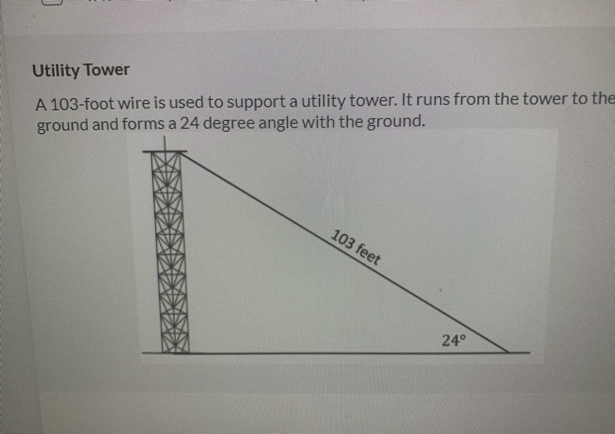 A 103-foot wire is used to support a utility tower. It runs from the tower to the
ground and forms a 24 degree angle with the ground.
Utility Tower
103 feet
24
