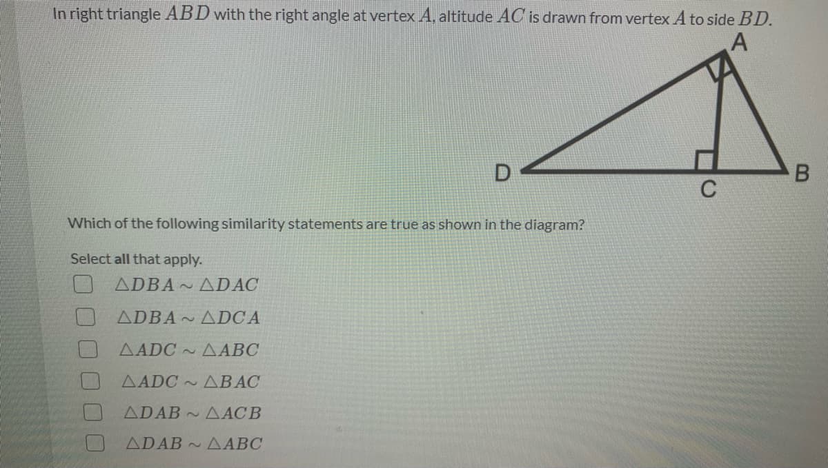 In right triangle ABD with the right angle at vertex A, altitude AC is drawn from vertex A to side BD.
Which of the following similarity statements are true as shown in the diagram?
Select all that apply.
ADBA ADAC
ADBA ADCA
AADC AABC
AADC ~
ДВАС
ADAB A ACB
ADAB AABC
