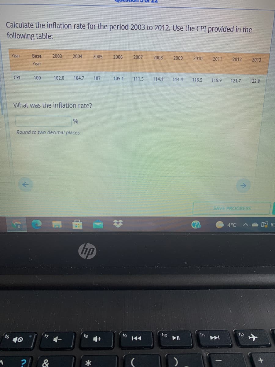 Calculate the inflation rate for the period 2003 to 2012. Use the CPI provided in the
following table:
Year
Base
2003
2004
2005
2006
2007
2008
2009
2010
2011
2012
2013
Year
CPI
100
102.8
104.7
107
109.1
111.5
114.1
114.4
116.5
119.9
121.7
122.8
What was the inflation rate?
%
Round to two decimal places
SAVE PROGRESS
4°C
hp
f6
47
fi0
>I
40
144
&
