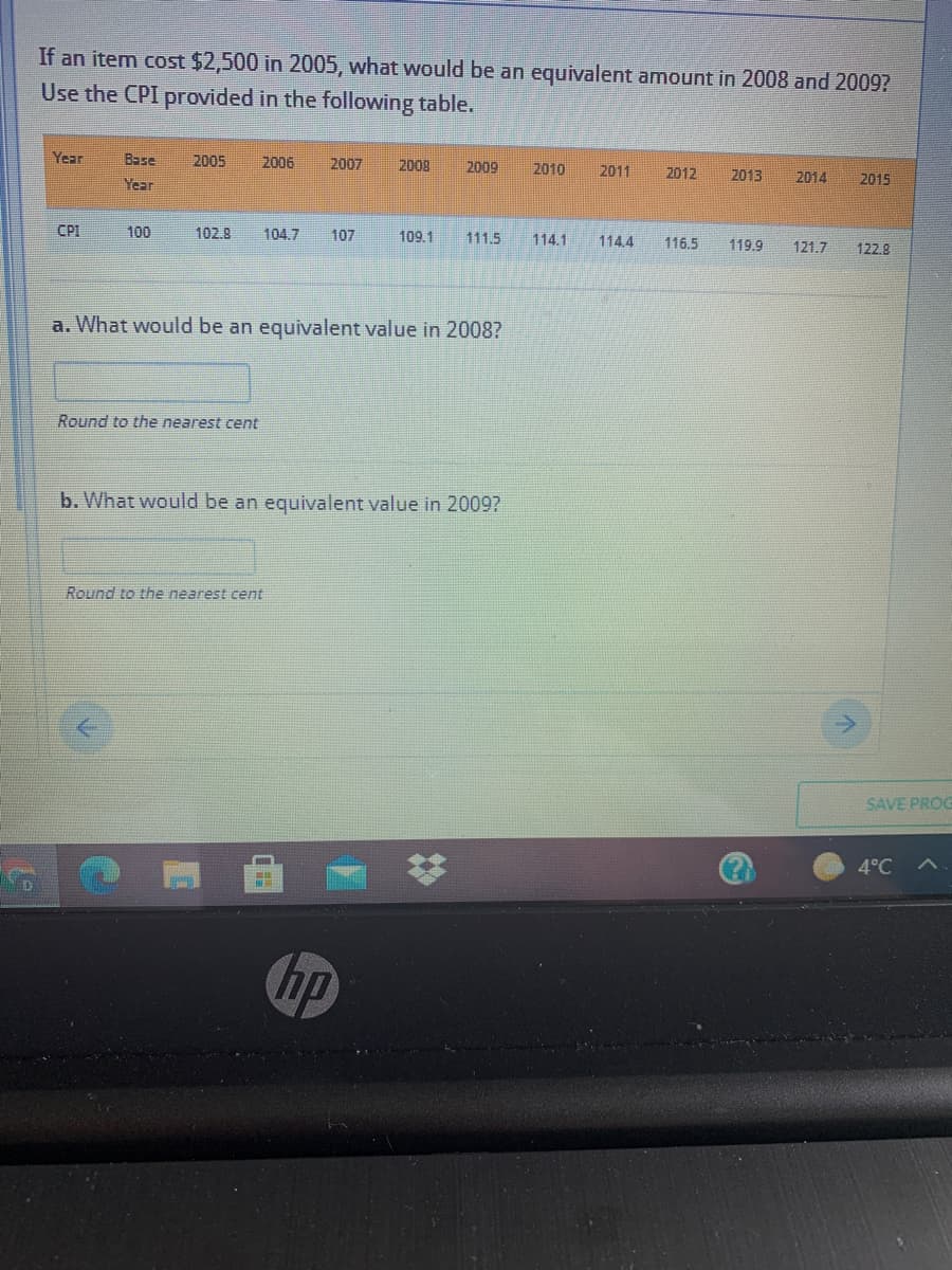 If an item cost $2,500 in 2005, what would be an equivalent amount in 2008 and 2009?
Use the CPI provided in the following table.
Year
Base
2005
2006
2007
2009
2009
2010
2011
2012
2013
2014
2015
Year
CPI
100
102.8
104.7
107
109.1
111.5
116 5
114.1
1144
119.9
121.7
122.9
a. What would be an equivalent value in 2008?
Round to the nearest cent
b. What would be an equivalent value in 2009?
Round to the nearest cent
SAVE PROG
4°C A
hp
