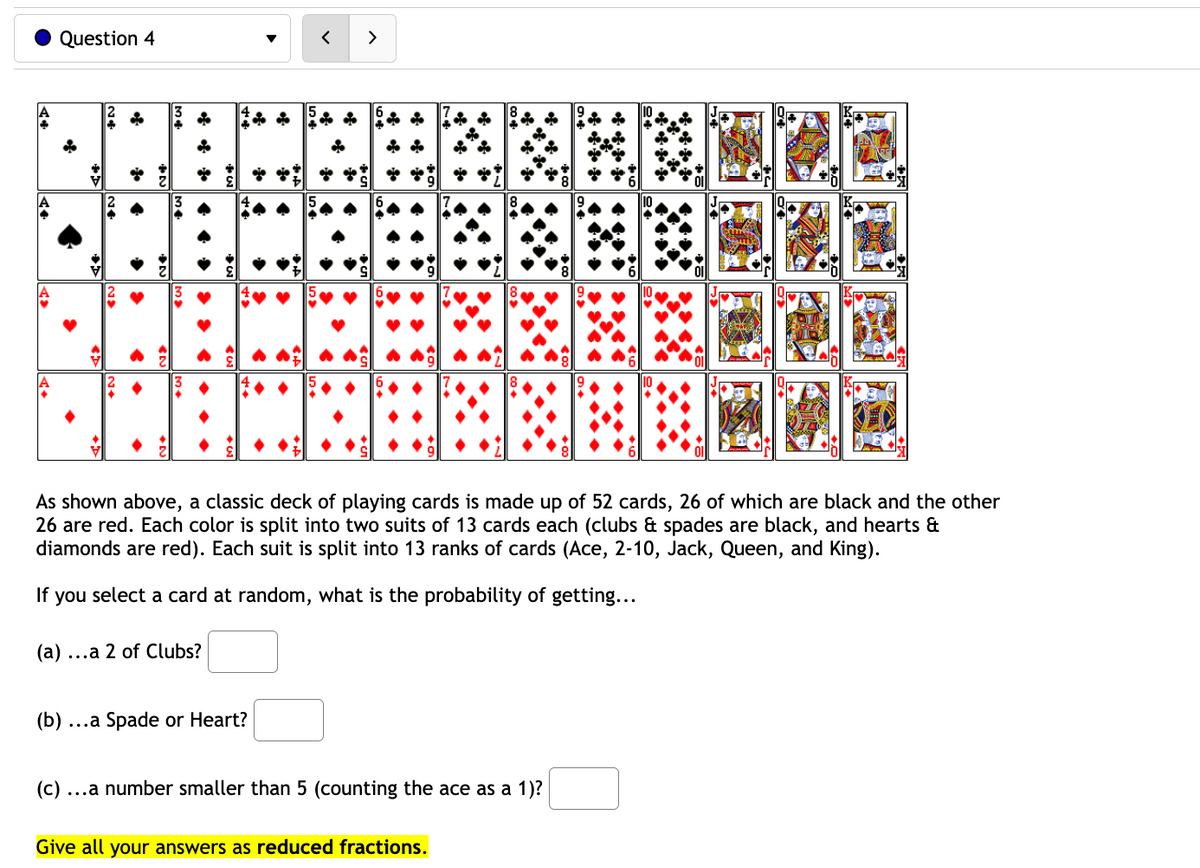 A>
Question 4
N
→
(b) ...
>
14
N♦
←
(a) ...a 2 of Clubs?
As shown above, a classic deck of playing cards is made up of 52 cards, 26 of which are black and the other
26 are red. Each color is split into two suits of 13 cards each (clubs & spades are black, and hearts &
diamonds are red). Each suit is split into 13 ranks of cards (Ace, 2-10, Jack, Queen, and King).
If you select a card at random, what is the probability of getting...
...a Spade or Heart?
<
>
(c) ...a number smaller than 5 (counting the ace as a 1)?
Give all your answers as reduced fractions.