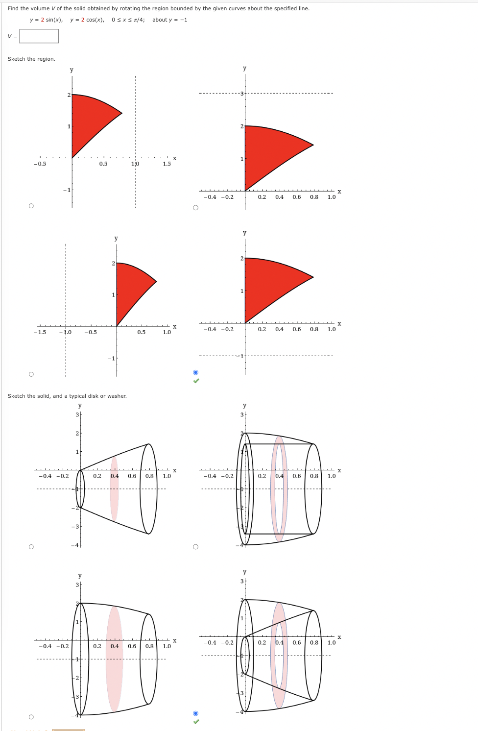 Find the volume V of the solid obtained by rotating the region bounded by the given curves about the specified line.
y = 2 sin(x), y = 2 cos(x), 0≤x≤ x/4; about y = -1
V =
Sketch the region.
-0.5
-1.5
1
-1.0 -0.5
-0.4 -0.2
-0.4 -0.2
3
0.5
Sketch the solid, and a typical disk or washer.
y
2
y
2
1
1,0
0.5
1.5
1.0
0.2 0.4 0.6 0.8 1.0
0.2 0.4 0.6 0.8 1.0
X
X
-0.4 -0.2
-0.4 -0.2
-0.4 -0.2
-0.4 -0.2
y
1
1
y
0.2 0.4 0.6 0.8 1.0
0.2 0.4 0.6 0.8 1.0
0.2 0.4 0.6 0.8 1.0
0.2 0.4 0.6 0.8 1.0